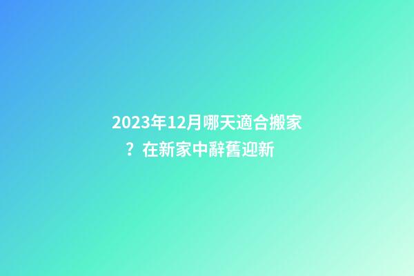 2023年12月哪天適合搬家？在新家中辭舊迎新